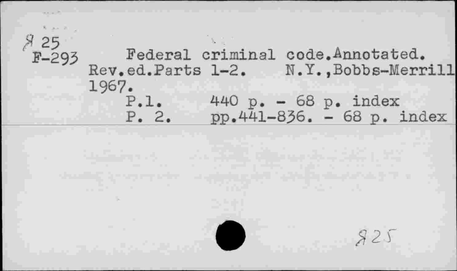 ﻿p_293 Federal criminal code.-Annotated.
Rev.ed.Parts 1-2.	N.Y.,Bobbs-Merrill
1967.
P.l. 440 p. - 68 p. index ___________P. 2.	pp.441-836. - 68 p. index
